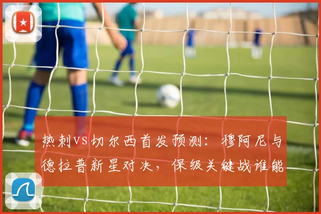 热刺vs切尔西首发预测：穆阿尼与德拉普新星对决，保级关键战谁能占先机？