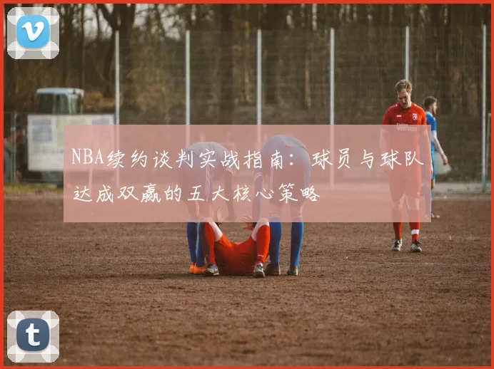 NBA续约谈判实战指南：球员与球队达成双赢的五大核心策略