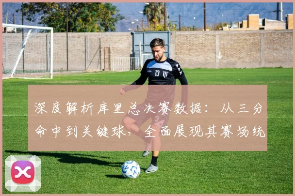 深度解析库里总决赛数据：从三分命中到关键球，全面展现其赛场统治力