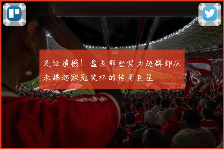 足坛遗憾！盘点那些实力超群却从未捧起欧冠奖杯的传奇巨星