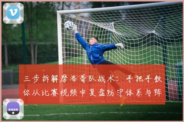 三步拆解摩洛哥队战术：手把手教你从比赛视频中复盘防守体系与阵型变化
