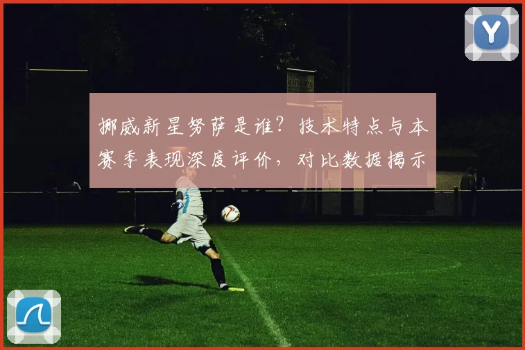挪威新星努萨是谁？技术特点与本赛季表现深度评价，对比数据揭示未来前景