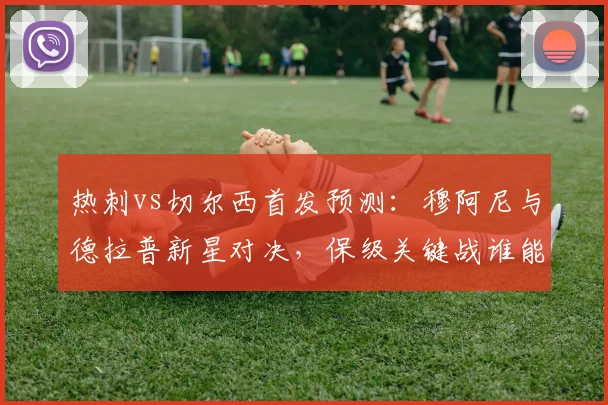 热刺vs切尔西首发预测：穆阿尼与德拉普新星对决，保级关键战谁能占先机？
