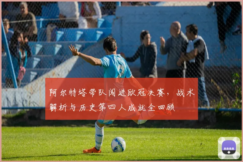 阿尔特塔带队闯进欧冠决赛，战术解析与历史第四人成就全回顾